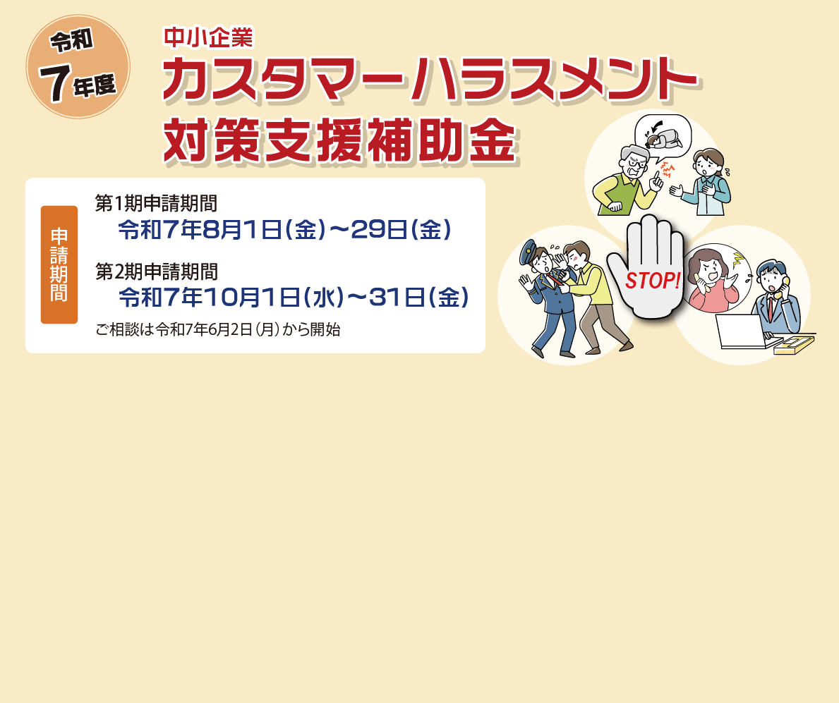 令和7年度　中小企業カスタマーハラスメント対策支援補助金　申請期間　第1期申請期間　令和7年8月1日（金）～29日(金)　第2期申請期間　令和7年10月1日（水）～31日(金)　ご相談は令和7年6月2日（月）から開始
