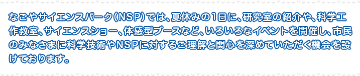 なごやサイエンスパーク（NSP）では、夏休みの1日に、研究室の紹介や、科学工作教室、サイエンスショー、体感型ブースなど、いろいろなイベントを開催し、市民のみなさまに科学技術やNSPに対するご理解と関心を深めていただく機会を設けております。